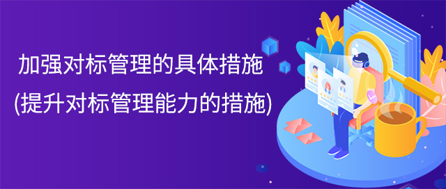 加強(qiáng)對(duì)標(biāo)管理的具體措施(提升對(duì)標(biāo)管理能力的措施)