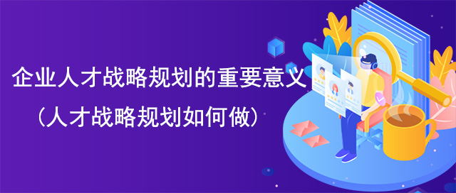 企業(yè)人才戰(zhàn)略規(guī)劃的重要意義(人才戰(zhàn)略規(guī)劃如何做)